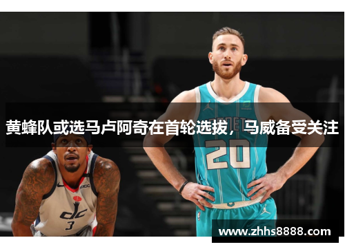 黄蜂队或选马卢阿奇在首轮选拔，马威备受关注